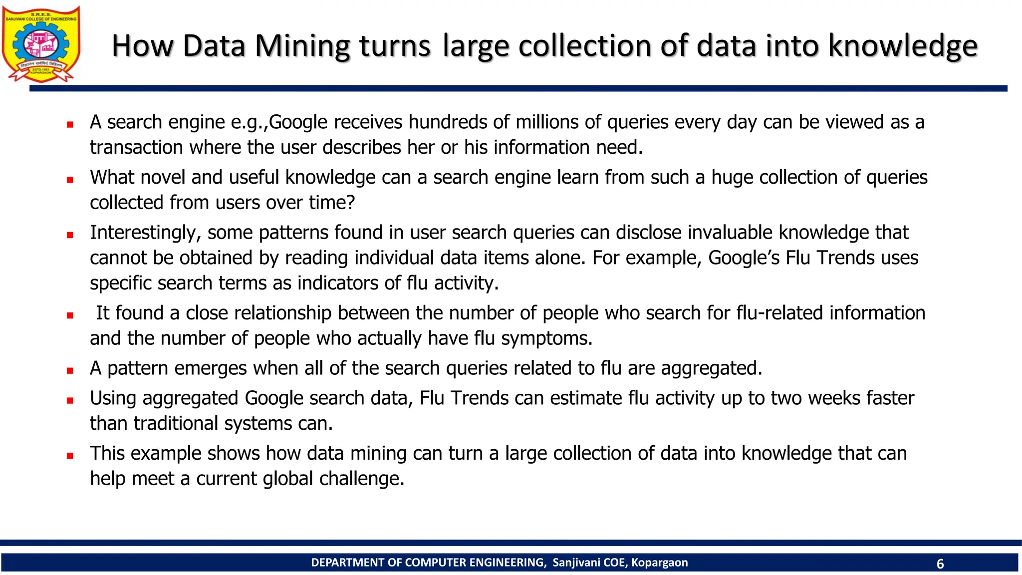 DEPARTMENT OF COMPUTER ENGINEERING, Sanjivani COE, Kopargaon 6
How Data Mining turns large collection of data into knowledge
 A search engine e.g.,Google receives hundreds of millions of queries every day can be viewed as a
transaction where the user describes her or his information need.
 What novel and useful knowledge can a search engine learn from such a huge collection of queries
collected from users over time?
 Interestingly, some patterns found in user search queries can disclose invaluable knowledge that
cannot be obtained by reading individual data items alone. For example, Google’s Flu Trends uses
specific search terms as indicators of flu activity.
 It found a close relationship between the number of people who search for flu-related information
and the number of people who actually have flu symptoms.
 A pattern emerges when all of the search queries related to flu are aggregated.
 Using aggregated Google search data, Flu Trends can estimate flu activity up to two weeks faster
than traditional systems can.
 This example shows how data mining can turn a large collection of data into knowledge that can
help meet a current global challenge.
 