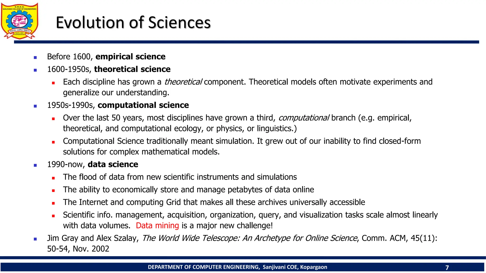 DEPARTMENT OF COMPUTER ENGINEERING, Sanjivani COE, Kopargaon 7
Evolution of Sciences
 Before 1600, empirical science
 1600-1950s, theoretical science
 Each discipline has grown a theoretical component. Theoretical models often motivate experiments and
generalize our understanding.
 1950s-1990s, computational science
 Over the last 50 years, most disciplines have grown a third, computational branch (e.g. empirical,
theoretical, and computational ecology, or physics, or linguistics.)
 Computational Science traditionally meant simulation. It grew out of our inability to find closed-form
solutions for complex mathematical models.
 1990-now, data science
 The flood of data from new scientific instruments and simulations
 The ability to economically store and manage petabytes of data online
 The Internet and computing Grid that makes all these archives universally accessible
 Scientific info. management, acquisition, organization, query, and visualization tasks scale almost linearly
with data volumes. Data mining is a major new challenge!
 Jim Gray and Alex Szalay, The World Wide Telescope: An Archetype for Online Science, Comm. ACM, 45(11):
50-54, Nov. 2002
 