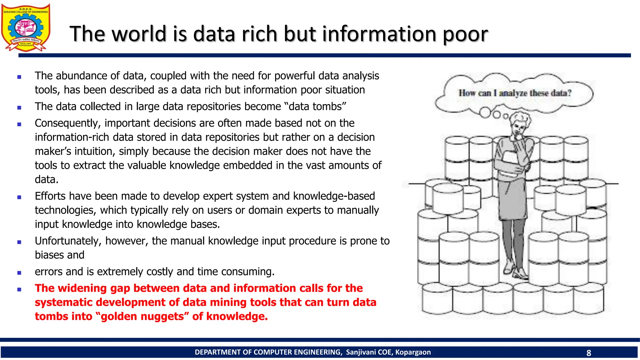 DEPARTMENT OF COMPUTER ENGINEERING, Sanjivani COE, Kopargaon 8
The world is data rich but information poor
 The abundance of data, coupled with the need for powerful data analysis
tools, has been described as a data rich but information poor situation
 The data collected in large data repositories become “data tombs”
 Consequently, important decisions are often made based not on the
information-rich data stored in data repositories but rather on a decision
maker’s intuition, simply because the decision maker does not have the
tools to extract the valuable knowledge embedded in the vast amounts of
data.
 Efforts have been made to develop expert system and knowledge-based
technologies, which typically rely on users or domain experts to manually
input knowledge into knowledge bases.
 Unfortunately, however, the manual knowledge input procedure is prone to
biases and
 errors and is extremely costly and time consuming.
 The widening gap between data and information calls for the
systematic development of data mining tools that can turn data
tombs into “golden nuggets” of knowledge.
 