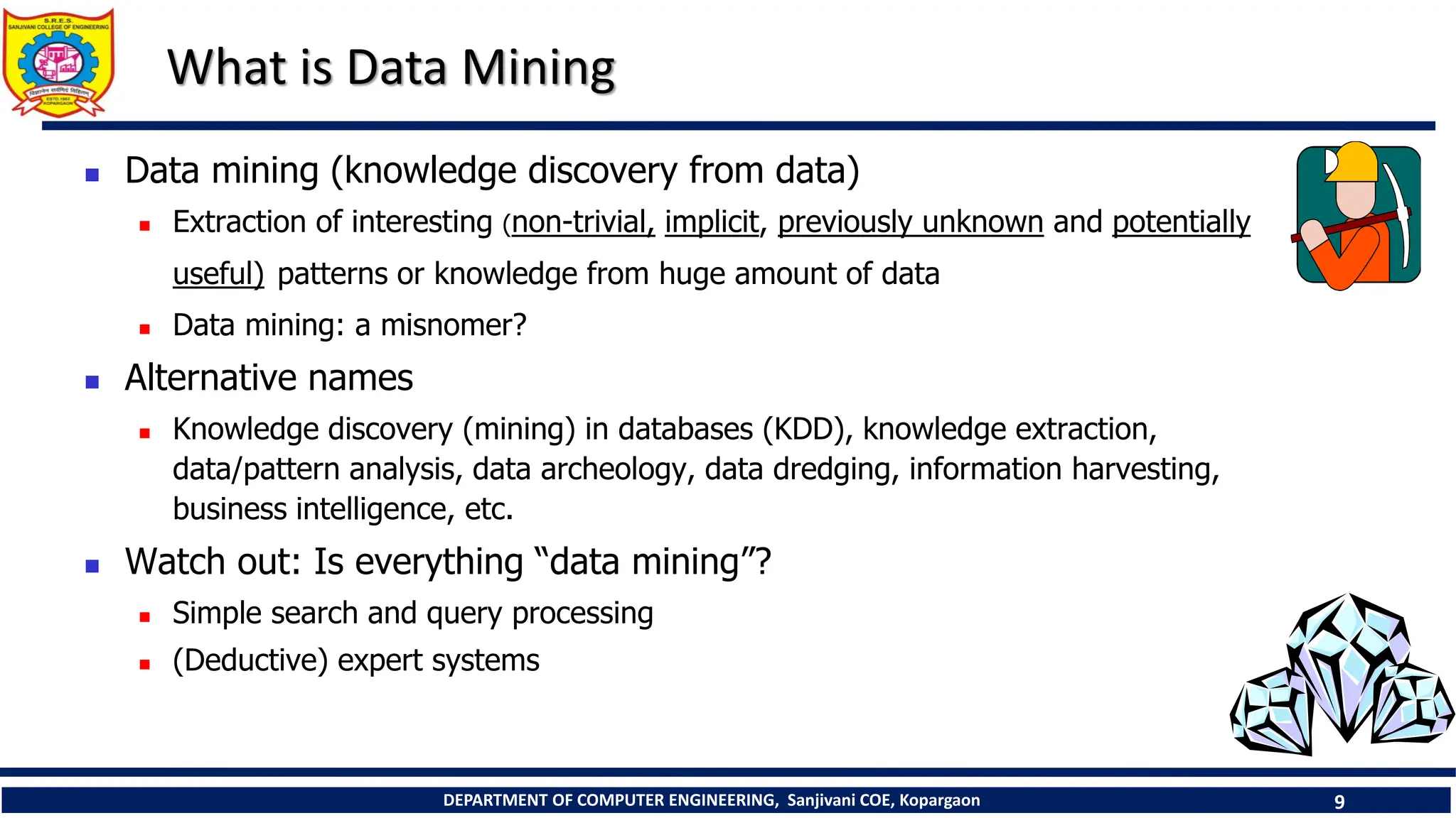 DEPARTMENT OF COMPUTER ENGINEERING, Sanjivani COE, Kopargaon 9
What is Data Mining
 Data mining (knowledge discovery from data)
 Extraction of interesting (non-trivial, implicit, previously unknown and potentially
useful) patterns or knowledge from huge amount of data
 Data mining: a misnomer?
 Alternative names
 Knowledge discovery (mining) in databases (KDD), knowledge extraction,
data/pattern analysis, data archeology, data dredging, information harvesting,
business intelligence, etc.
 Watch out: Is everything “data mining”?
 Simple search and query processing
 (Deductive) expert systems
 