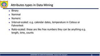DEPARTMENT OF COMPUTER ENGINEERING, Sanjivani COE, Kopargaon 16
Attributes types in Data Mining
 Binary
 Nominal
 Numeric
 Interval-scaled: e.g. calendar dates, temperature in Celsius or
Fahrenheit
 Ratio-scaled: these are like free numbers they can be anything e.g.
length, time, counts
 