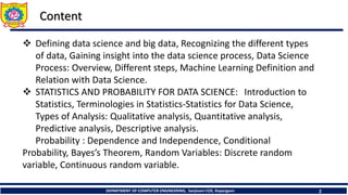 DEPARTMENT OF COMPUTER ENGINEERING, Sanjivani COE, Kopargaon 2
Content
 Defining data science and big data, Recognizing the different types
of data, Gaining insight into the data science process, Data Science
Process: Overview, Different steps, Machine Learning Definition and
Relation with Data Science.
 STATISTICS AND PROBABILITY FOR DATA SCIENCE: Introduction to
Statistics, Terminologies in Statistics-Statistics for Data Science,
Types of Analysis: Qualitative analysis, Quantitative analysis,
Predictive analysis, Descriptive analysis.
Probability : Dependence and Independence, Conditional
Probability, Bayes’s Theorem, Random Variables: Discrete random
variable, Continuous random variable.
 