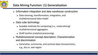 21
Data Mining Function: (1) Generalization
 Information integration and data warehouse construction
 Data cleaning, transformation, integration, and
multidimensional data model
 Data cube technology
 Scalable methods for computing (i.e., materializing)
multidimensional aggregates
 OLAP (online analytical processing)
 Multidimensional concept description: Characterization
and discrimination
 Generalize, summarize, and contrast data characteristics,
e.g., dry vs. wet region
 