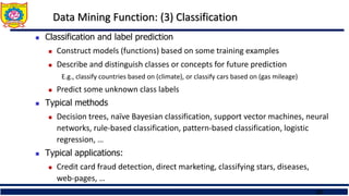 23
Data Mining Function: (3) Classification
 Classification and label prediction
 Construct models (functions) based on some training examples
 Describe and distinguish classes or concepts for future prediction
E.g., classify countries based on (climate), or classify cars based on (gas mileage)
 Predict some unknown class labels
 Typical methods
 Decision trees, naïve Bayesian classification, support vector machines, neural
networks, rule-based classification, pattern-based classification, logistic
regression, …
 Typical applications:
 Credit card fraud detection, direct marketing, classifying stars, diseases,
web-pages, …
 