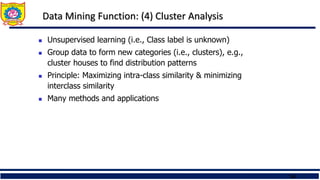 24
Data Mining Function: (4) Cluster Analysis
 Unsupervised learning (i.e., Class label is unknown)
 Group data to form new categories (i.e., clusters), e.g.,
cluster houses to find distribution patterns
 Principle: Maximizing intra-class similarity & minimizing
interclass similarity
 Many methods and applications
 