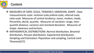 DEPARTMENT OF COMPUTER ENGINEERING, Sanjivani COE, Kopargaon 3
Content
 MEASURES OF DATA: SCALE, TENDENCY, VARIATION, SHAPE : Data
measurements scale: nominal scale,ordinal scale, interval scale,
ratio scale. Measures of central tendency: mean, median, mode,
Percentile, decile, quartile. Measures of variation: range, inter-
quartile distance, variance and standard deviation. Measures of
shape: skewness and kurtosis.
 MATHEMATICAL DISTRIBUTIONS :Normal distribution, Binomial
distribution, Poisson distribution, Exponential distribution,
Sampling and Estimation: Population and sampling, Central Limit
Theorem(CLT)
 