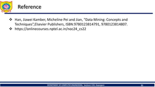 DEPARTMENT OF COMPUTER ENGINEERING, Sanjivani COE, Kopargaon 31
Reference
 Han, Jiawei Kamber, Micheline Pei and Jian, “Data Mining: Concepts and
Techniques”,Elsevier Publishers, ISBN:9780123814791, 9780123814807.
 https://onlinecourses.nptel.ac.in/noc24_cs22
 