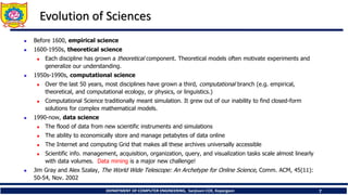 DEPARTMENT OF COMPUTER ENGINEERING, Sanjivani COE, Kopargaon 7
Evolution of Sciences
 Before 1600, empirical science
 1600-1950s, theoretical science
 Each discipline has grown a theoretical component. Theoretical models often motivate experiments and
generalize our understanding.
 1950s-1990s, computational science
 Over the last 50 years, most disciplines have grown a third, computational branch (e.g. empirical,
theoretical, and computational ecology, or physics, or linguistics.)
 Computational Science traditionally meant simulation. It grew out of our inability to find closed-form
solutions for complex mathematical models.
 1990-now, data science
 The flood of data from new scientific instruments and simulations
 The ability to economically store and manage petabytes of data online
 The Internet and computing Grid that makes all these archives universally accessible
 Scientific info. management, acquisition, organization, query, and visualization tasks scale almost linearly
with data volumes. Data mining is a major new challenge!
 Jim Gray and Alex Szalay, The World Wide Telescope: An Archetype for Online Science, Comm. ACM, 45(11):
50-54, Nov. 2002
 