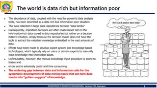 DEPARTMENT OF COMPUTER ENGINEERING, Sanjivani COE, Kopargaon 8
The world is data rich but information poor
 The abundance of data, coupled with the need for powerful data analysis
tools, has been described as a data rich but information poor situation
 The data collected in large data repositories become “data tombs”
 Consequently, important decisions are often made based not on the
information-rich data stored in data repositories but rather on a decision
maker’s intuition, simply because the decision maker does not have the
tools to extract the valuable knowledge embedded in the vast amounts of
data.
 Efforts have been made to develop expert system and knowledge-based
technologies, which typically rely on users or domain experts to manually
input knowledge into knowledge bases.
 Unfortunately, however, the manual knowledge input procedure is prone to
biases and
 errors and is extremely costly and time consuming.
 The widening gap between data and information calls for the
systematic development of data mining tools that can turn data
tombs into “golden nuggets” of knowledge.
 