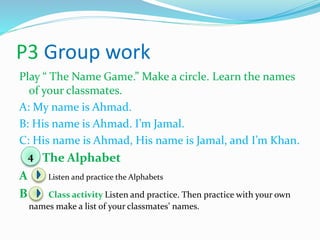 P3 Group work
Play “ The Name Game.” Make a circle. Learn the names
of your classmates.
A: My name is Ahmad.
B: His name is Ahmad. I’m Jamal.
C: His name is Ahmad, His name is Jamal, and I’m Khan.
The Alphabet
A Listen and practice the Alphabets
B Class activity Listen and practice. Then practice with your own
names make a list of your classmates’ names.
4
 