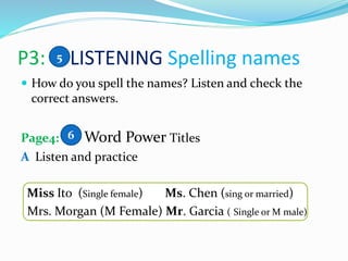 P3: LISTENING Spelling names
 How do you spell the names? Listen and check the
correct answers.
Page4: Word Power Titles
A Listen and practice
Miss Ito (Single female) Ms. Chen (sing or married)
Mrs. Morgan (M Female) Mr. Garcia ( Single or M male)
5
6
 