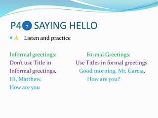 P4 SAYING HELLO
 A Listen and practice
Informal greetings: Formal Greetings:
Don’t use Title in Use Titles in formal greetings
Informal greetings. Good morning, Mr. Garcia.
Hi, Matthew. How are you?
How are you
7
 