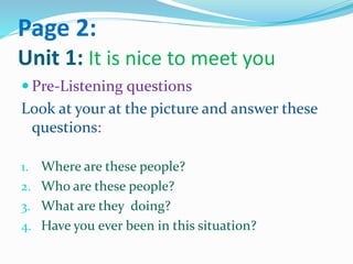 Page 2:
Unit 1: It is nice to meet you
 Pre-Listening questions
Look at your at the picture and answer these
questions:
1. Where are these people?
2. Who are these people?
3. What are they doing?
4. Have you ever been in this situation?
 