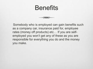 Benefits 
Somebody who is employed can gain benefits such 
as a company car, insurance paid for, employee 
rates (money off products) etc… If you are self-employed 
you won’t get any of these as you are 
responsible for everything you do and the money 
you make. 
 