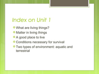 Index on Unit 1
 What are living things?
 Matter in living things
 A good place to live
 Conditions necessary for survival
 Two types of environment: aquatic and
terrestrial
 