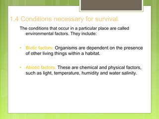 1.4 Conditions necessary for survival
The conditions that occur in a particular place are called
environmental factors. They include:
• Biotic factors. Organisms are dependent on the presence
of other living things within a habitat.
• Abiotic factors. These are chemical and physical factors,
such as light, temperature, humidity and water salinity.
 