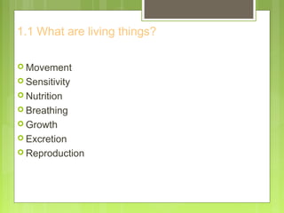 1.1 What are living things?
 Movement
 Sensitivity
 Nutrition
 Breathing
 Growth
 Excretion
 Reproduction
 