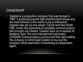 OWNERSHIP 
• Celador is a production company that was formed in 
1983. it produced popular light entertainment shows and 
the most famous is who wants to be a millionaire?. 
Celador was set up and Jasper Carrott and Paul Smith 
CBE. Under the ownership of complete communications 
who brought out Celador, Celador went on to expand its 
fledgling radio, film and international businesses. 
Complete Communications announced they were selling 
the company in which lead Celador to buy out the 
company which lead them to becoming a independent 
again. 
 