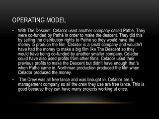 OPERATING MODEL 
• With The Descent, Celador used another company called Pathé. They 
were co-funded by Pathé in order to make the descent. They did this 
by selling the distribution rights to Pathé so they would have the 
money to produce the film. Celador is a small company and wouldn’t 
have had the money to make a big film like The Descent so they 
would have being co-funded by another smaller company. Celador 
could have also used profits from other films. Celador used their 
previous profits to make the Descent but didn’t have enough that ’s 
when Pathe came in. Northman production produced the film when 
Celador produced the money. 
• The Crew was all free lance and was brought in. Celador are a 
management company so all the crew they use are free lance. This is 
good because they can have many projects working at once. 
 
