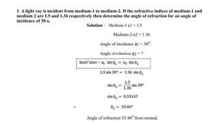 1. A light ray is incident from medium-1 to medium-2. If the refractive indices of medium-1 and
medium 2 are 1.5 and 1.36 respectively then determine the angle of refraction for an angle of
incidence of 30 o.
 