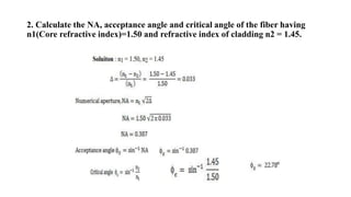 2. Calculate the NA, acceptance angle and critical angle of the fiber having
n1(Core refractive index)=1.50 and refractive index of cladding n2 = 1.45.
 