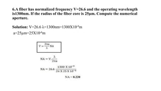 6.A fiber has normalized frequency V=26.6 and the operating wavelength
is1300nm. If the radius of the fiber core is 25µm. Compute the numerical
aperture.
Solution: V=26.6 λ=1300nm=1300X10-9m
a=25µm=25X10-6m
 