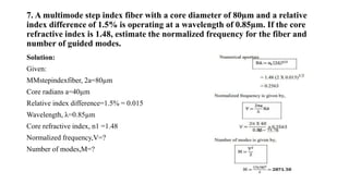 7. A multimode step index fiber with a core diameter of 80µm and a relative
index difference of 1.5% is operating at a wavelength of 0.85µm. If the core
refractive index is 1.48, estimate the normalized frequency for the fiber and
number of guided modes.
Solution:
Given:
MMstepindexfiber, 2a=80µm
Core radians a=40µm
Relative index difference=1.5% = 0.015
Wavelength, λ=0.85µm
Core refractive index, n1 =1.48
Normalized frequency,V=?
Number of modes,M=?
 