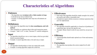 Characteristics of Algorithms
 Finiteness
 The algorithm must terminate after a finite number of steps.
 It should not go into an infinite loop.
 Example: A sorting algorithm must stop once all elements are
ordered.
 Definiteness
 Each step of the algorithm must be clear, unambiguous, and well-
defined.
 There should be no confusion about what each instruction means.
 Example: “Add 1 to X” is clear; “Increase X” could be ambiguous.
 Input
 An algorithm should have zero or more inputs, which are provided
before execution begins.
 Example: A search algorithm takes a list and a key as input.
 Output
 An algorithm should produce at least one output (the result).
 Example: A sorting algorithm outputs the sorted list.
 Effectiveness
 Each step of the algorithm should be simple enough to be carried
out exactly and within a reasonable time.
 It should not require infinite resources or abstract operations that
can’t be implemented.
 Generality
 The algorithm should be applicable to a broad set of problems of
a particular type, not just one specific case.
 Example: Binary Search works for any sorted list, not just one
list.
 Efficiency
 A good algorithm should make optimal use of time and memory
resources.
 Correctness
 The algorithm must produce the correct output for all valid
inputs.
10
 