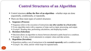 Control Structures of an Algorithm
11
 Control structures define the flow of an algorithm—whether steps are done
sequentially, conditionally, or repeatedly.
 There are three main types of control structures:
1. Sequence (Process)
 Sequence refers to the execution of instructions one after another in a fixed order.
 Every algorithm starts with a sequence of steps such as input, processing, and output.
 Example: Reading data, performing calculations, and displaying results.
2. Decision (Selection)
 Decision allows an algorithm to choose between alternative paths based on a condition.
 Example: if, if–else, switch statements to compare values and take actions.
3. Repetition (Iteration)
 Repetition enables a set of instructions to be executed repeatedly until a condition is met.
 Example: for, while, and do–while loops for repeated tasks.
 