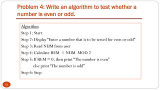 Problem 4: Write an algorithm to test whether a
number is even or odd.
15
Algorithm
Step 1: Start
Step 2: Display “Enter a number that is to be tested for even or odd”
Step 3: Read NUM from user
Step 4: Calculate REM = NUM MOD 2
Step 5: If REM = 0, then print “The number is even”
else print “The number is odd”
Step 6: Stop
 