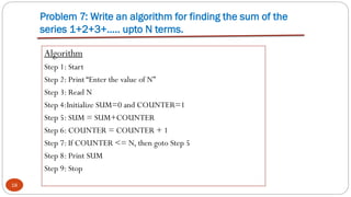 Problem 7: Write an algorithm for finding the sum of the
series 1+2+3+….. upto N terms.
18
Algorithm
Step 1: Start
Step 2: Print “Enter the value of N”
Step 3: Read N
Step 4:Initialize SUM=0 and COUNTER=1
Step 5: SUM = SUM+COUNTER
Step 6: COUNTER = COUNTER + 1
Step 7: If COUNTER <= N, then goto Step 5
Step 8: Print SUM
Step 9: Stop
 