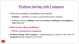 Problem Solving with Computer
2
 There are a number of problems to be solved.
• Problem – A problem is a task or question that needs a solution.
• Problem solving is finding a way to overcome a challenge or accomplish a
task efficiently.
 How to solve these problems?
➢Write a program in computer.
 Problem Solving with Computer – Implementing the solution in the form of a
program that the computer can execute.
 