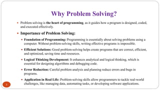 Why Problem Solving?
3
 Problem solving is the heart of programming, as it guides how a program is designed, coded,
and executed effectively.
 Importance of Problem Solving:
 Foundation of Programming: Programming is essentially about solving problems using a
computer. Without problem-solving skills, writing effective programs is impossible.
 Efficient Solutions: Good problem-solving helps create programs that are correct, efficient,
and optimized, saving time and resources.
 Logical Thinking Development: It enhances analytical and logical thinking, which is
essential for designing algorithms and debugging code.
 Error Reduction: Careful problem analysis and planning reduce errors and bugs in
programs.
 Application in Real Life: Problem-solving skills allow programmers to tackle real-world
challenges, like managing data, automating tasks, or developing software applications.
 