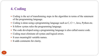 4. Coding
32
 Coding is the act of transforming steps in the algorithm in terms of the statement
of the programming language.
 Coding is done using a programming language such as C, C++, Java, Python etc.
 It follow syntax rules the programming language.
 The code developed using a programming language is also called source code.
 Coding must eliminate all syntax and logical errors.
 It uses meaningful variable names.
 It adds comments for clarity.
 