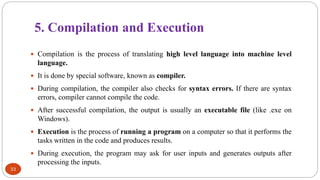 5. Compilation and Execution
33
 Compilation is the process of translating high level language into machine level
language.
 It is done by special software, known as compiler.
 During compilation, the compiler also checks for syntax errors. If there are syntax
errors, compiler cannot compile the code.
 After successful compilation, the output is usually an executable file (like .exe on
Windows).
 Execution is the process of running a program on a computer so that it performs the
tasks written in the code and produces results.
 During execution, the program may ask for user inputs and generates outputs after
processing the inputs.
 