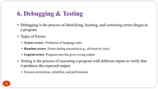 6. Debugging & Testing
35
 Debugging is the process of identifying, locating, and correcting errors (bugs) in
a program.
 Types of Errors:
 Syntax errors: Violations of language rules
 Runtime errors: Errors during execution (e.g., division by zero)
 Logical errors: Program runs but gives wrong output
 Testing is the process of executing a program with different inputs to verify that
it produces the expected output.
 Ensures correctness, reliability, and performance
 