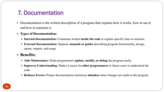 7. Documentation
36
 Documentation is the written description of a program that explains how it works, how to use it,
and how to maintain it.
 Types of Documentation:
 Internal Documentation: Comments written inside the code to explain specific lines or sections.
 External Documentation: Separate manuals or guides describing program functionality, design,
inputs, outputs, and usage.
 Benefits:
 Aids Maintenance: Helps programmers update, modify, or debug the program easily.
 Improves Understanding: Makes it easier for other programmers or future users to understand the
code.
 Reduces Errors: Proper documentation minimizes mistakes when changes are made to the program.
 