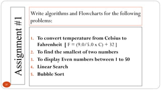 Write algorithms and Flowcharts for the following
problems:
Assignment
#1
37
1. To convert temperature from Celsius to
Fahrenheit [ F = (9.0/5.0 x C) + 32 ]
2. To find the smallest of two numbers
3. To display Even numbers between 1 to 50
4. Linear Search
5. Bubble Sort
 