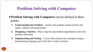 Problem Solving with Computer
4
Problem Solving with Computers can be defined in three
points:
1. Understanding the Problem – Analyze the problem clearly to know the
inputs, outputs, and requirements.
2. Designing a Solution – Plan a step-by-step method (algorithm) to solve the
problem efficiently.
3. Implementing and Testing – Convert the solution into a program using a
programming language and verify that it works correctly.
 