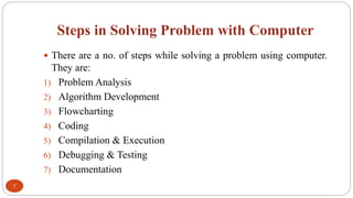 Steps in Solving Problem with Computer
7
 There are a no. of steps while solving a problem using computer.
They are:
1) Problem Analysis
2) Algorithm Development
3) Flowcharting
4) Coding
5) Compilation & Execution
6) Debugging & Testing
7) Documentation
 