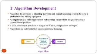 2. Algorithm Development
9
 Algorithm development is planning a precise and logical sequence of steps to solve a
problem before writing a program.
 An algorithm is a finite sequence of well-defined instructions designed to solve a
computational problem.
 It takes some input, processes it using a set of rules, and produces an output.
 Algorithms are independent of any programming language
Algorithm
 