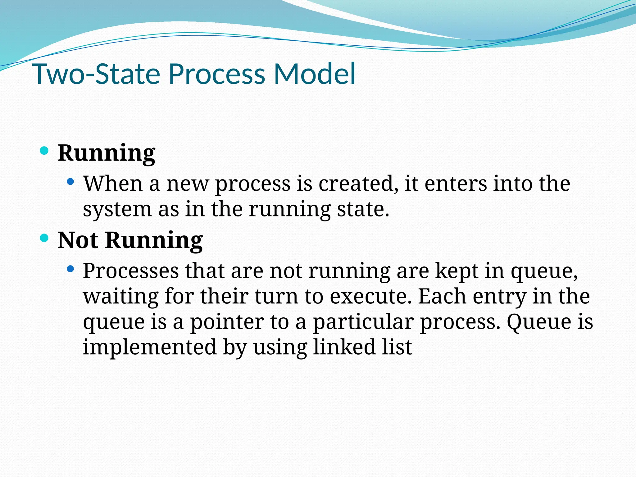 Two-State Process Model
 Running
 When a new process is created, it enters into the
system as in the running state.
 Not Running
 Processes that are not running are kept in queue,
waiting for their turn to execute. Each entry in the
queue is a pointer to a particular process. Queue is
implemented by using linked list
 