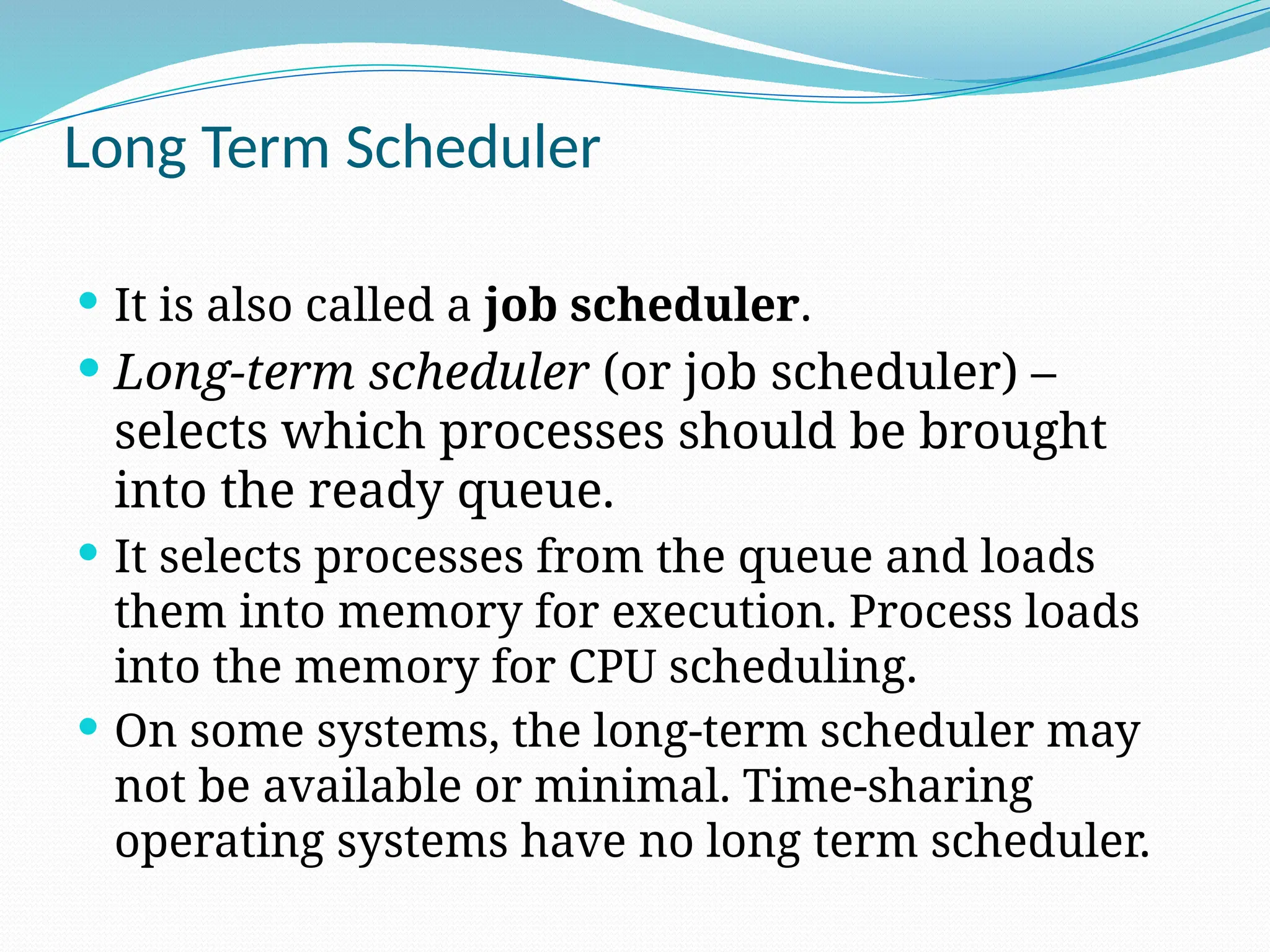 Long Term Scheduler
 It is also called a job scheduler.
 Long-term scheduler (or job scheduler) –
selects which processes should be brought
into the ready queue.
 It selects processes from the queue and loads
them into memory for execution. Process loads
into the memory for CPU scheduling.
 On some systems, the long-term scheduler may
not be available or minimal. Time-sharing
operating systems have no long term scheduler.
 