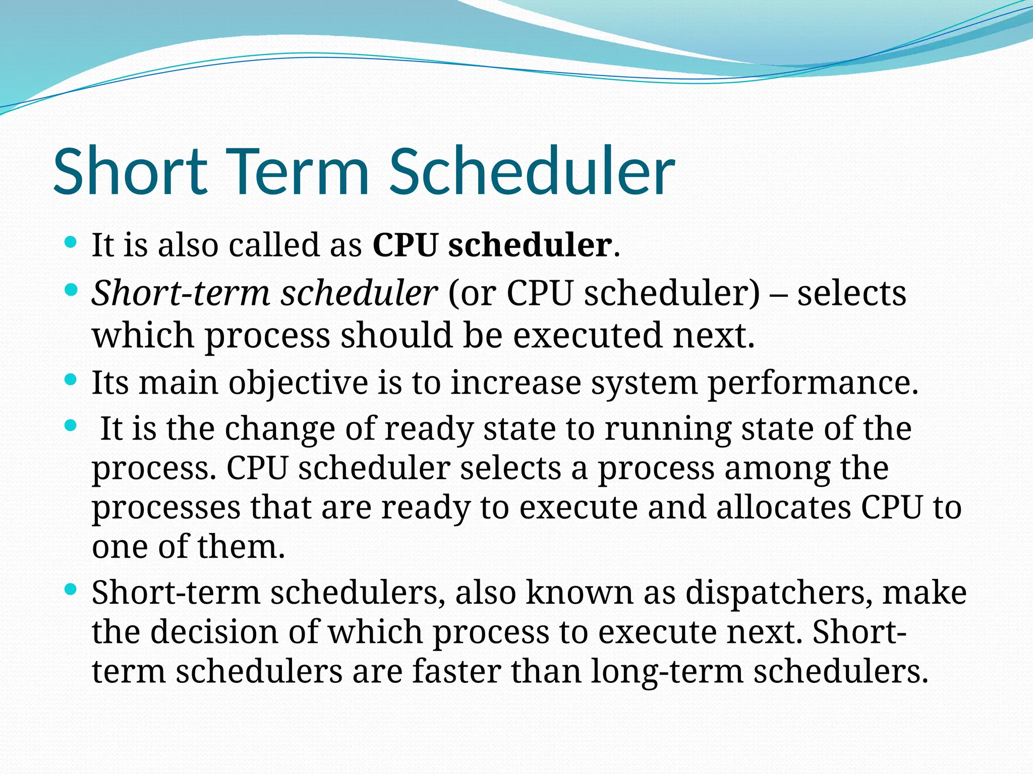 Short Term Scheduler
 It is also called as CPU scheduler.
 Short-term scheduler (or CPU scheduler) – selects
which process should be executed next.
 Its main objective is to increase system performance.
 It is the change of ready state to running state of the
process. CPU scheduler selects a process among the
processes that are ready to execute and allocates CPU to
one of them.
 Short-term schedulers, also known as dispatchers, make
the decision of which process to execute next. Short-
term schedulers are faster than long-term schedulers.
 