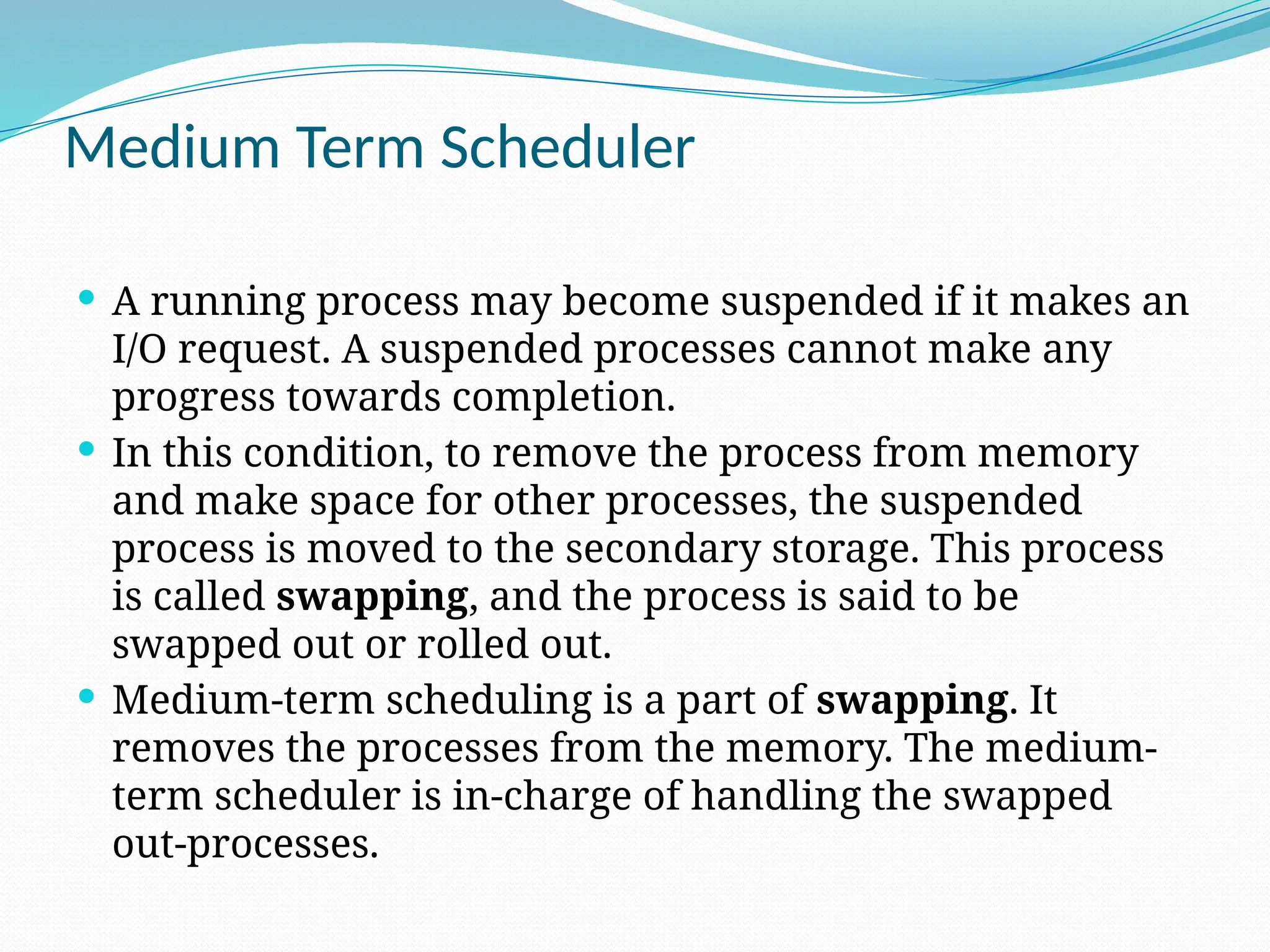 Medium Term Scheduler
 A running process may become suspended if it makes an
I/O request. A suspended processes cannot make any
progress towards completion.
 In this condition, to remove the process from memory
and make space for other processes, the suspended
process is moved to the secondary storage. This process
is called swapping, and the process is said to be
swapped out or rolled out.
 Medium-term scheduling is a part of swapping. It
removes the processes from the memory. The medium-
term scheduler is in-charge of handling the swapped
out-processes.
 