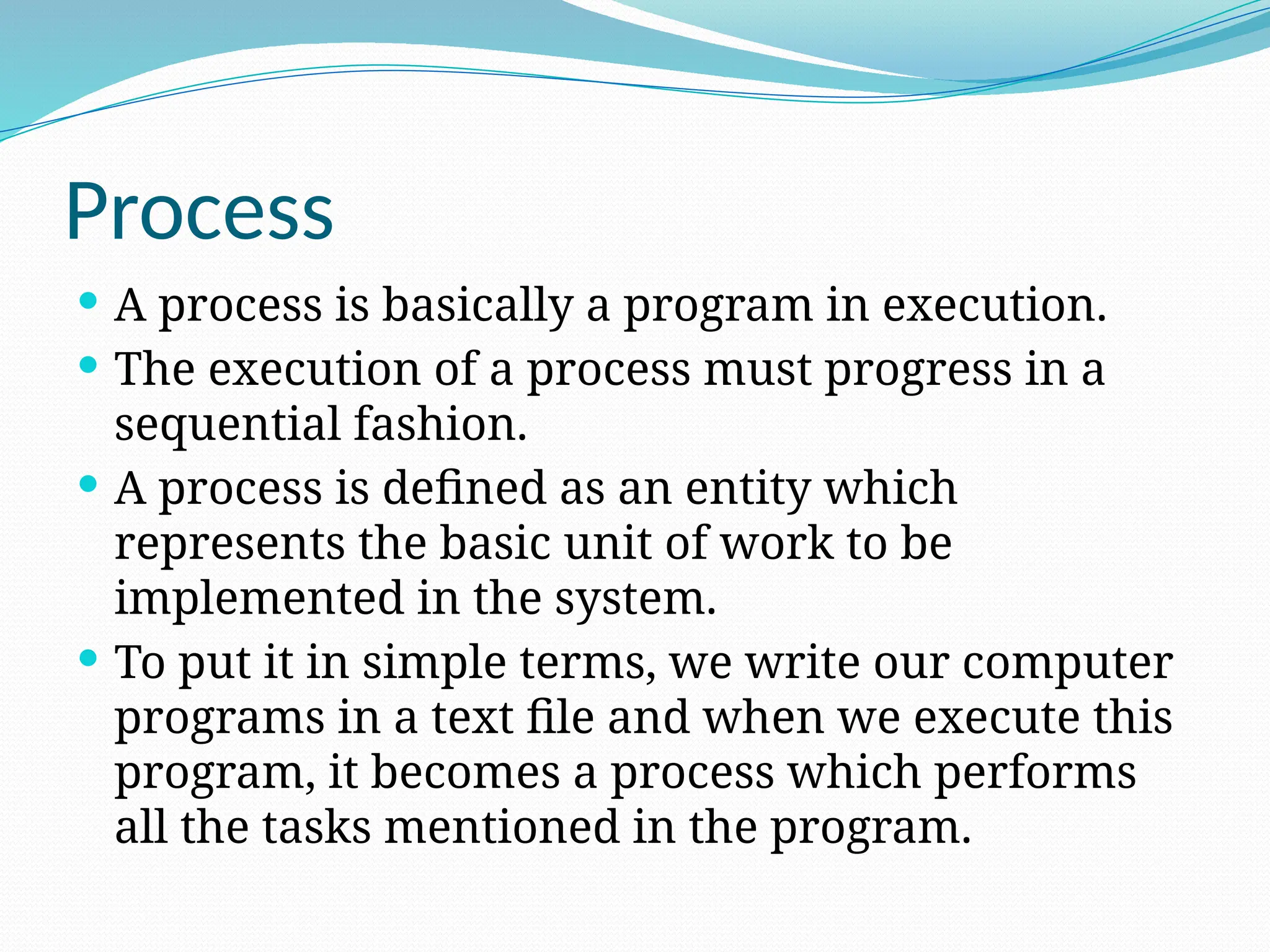 Process
 A process is basically a program in execution.
 The execution of a process must progress in a
sequential fashion.
 A process is defined as an entity which
represents the basic unit of work to be
implemented in the system.
 To put it in simple terms, we write our computer
programs in a text file and when we execute this
program, it becomes a process which performs
all the tasks mentioned in the program.
 