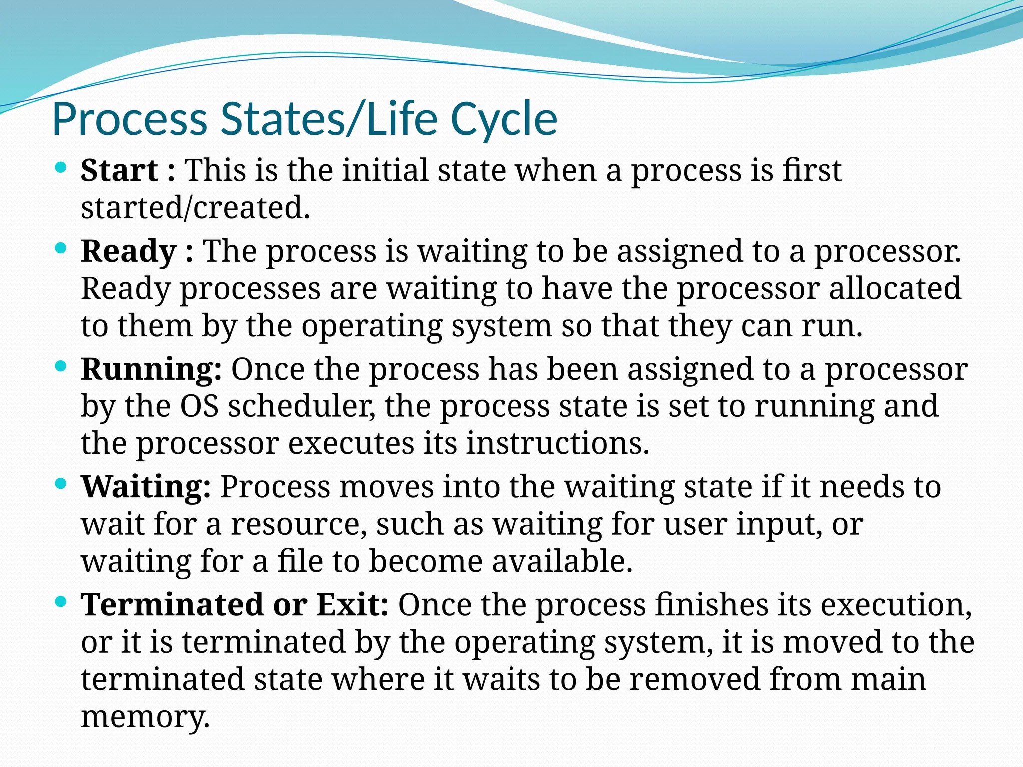 Process States/Life Cycle
 Start : This is the initial state when a process is first
started/created.
 Ready : The process is waiting to be assigned to a processor.
Ready processes are waiting to have the processor allocated
to them by the operating system so that they can run.
 Running: Once the process has been assigned to a processor
by the OS scheduler, the process state is set to running and
the processor executes its instructions.
 Waiting: Process moves into the waiting state if it needs to
wait for a resource, such as waiting for user input, or
waiting for a file to become available.
 Terminated or Exit: Once the process finishes its execution,
or it is terminated by the operating system, it is moved to the
terminated state where it waits to be removed from main
memory.
 