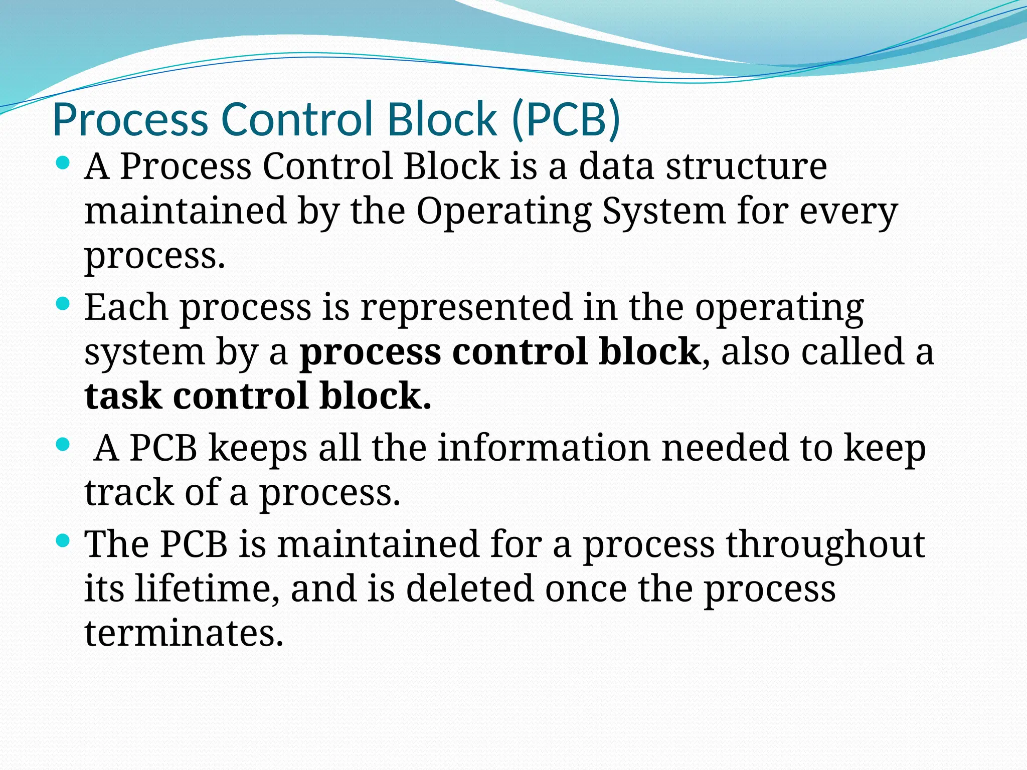 Process Control Block (PCB)
 A Process Control Block is a data structure
maintained by the Operating System for every
process.
 Each process is represented in the operating
system by a process control block, also called a
task control block.
 A PCB keeps all the information needed to keep
track of a process.
 The PCB is maintained for a process throughout
its lifetime, and is deleted once the process
terminates.
 