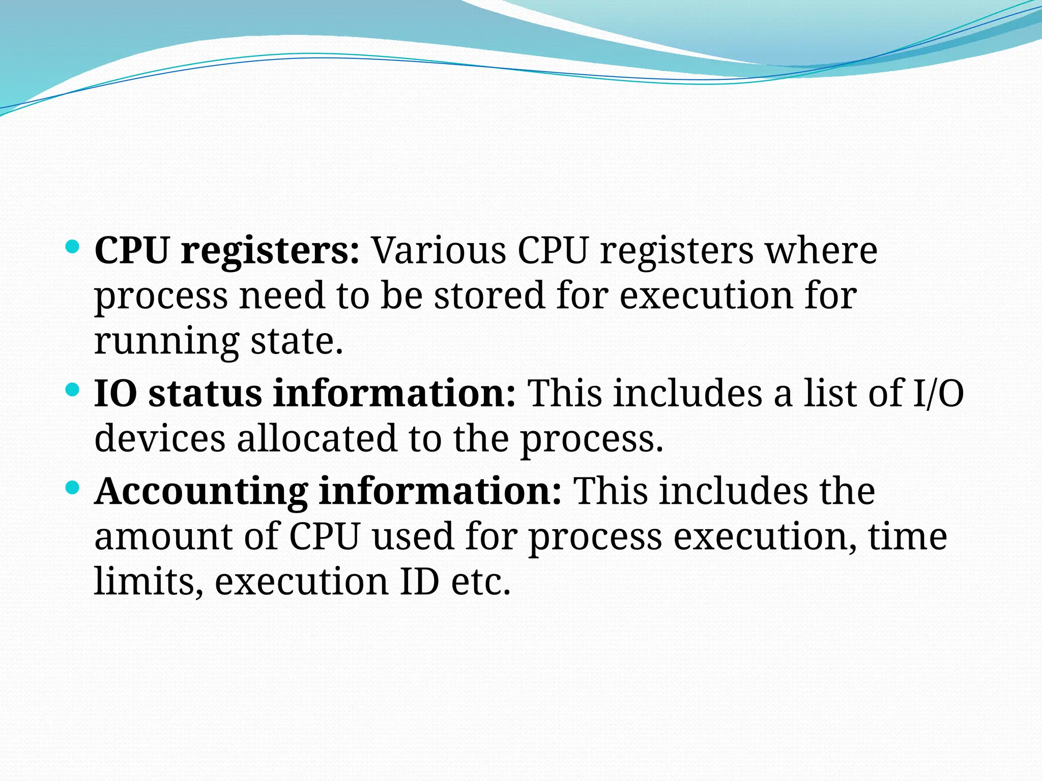  CPU registers: Various CPU registers where
process need to be stored for execution for
running state.
 IO status information: This includes a list of I/O
devices allocated to the process.
 Accounting information: This includes the
amount of CPU used for process execution, time
limits, execution ID etc.
 