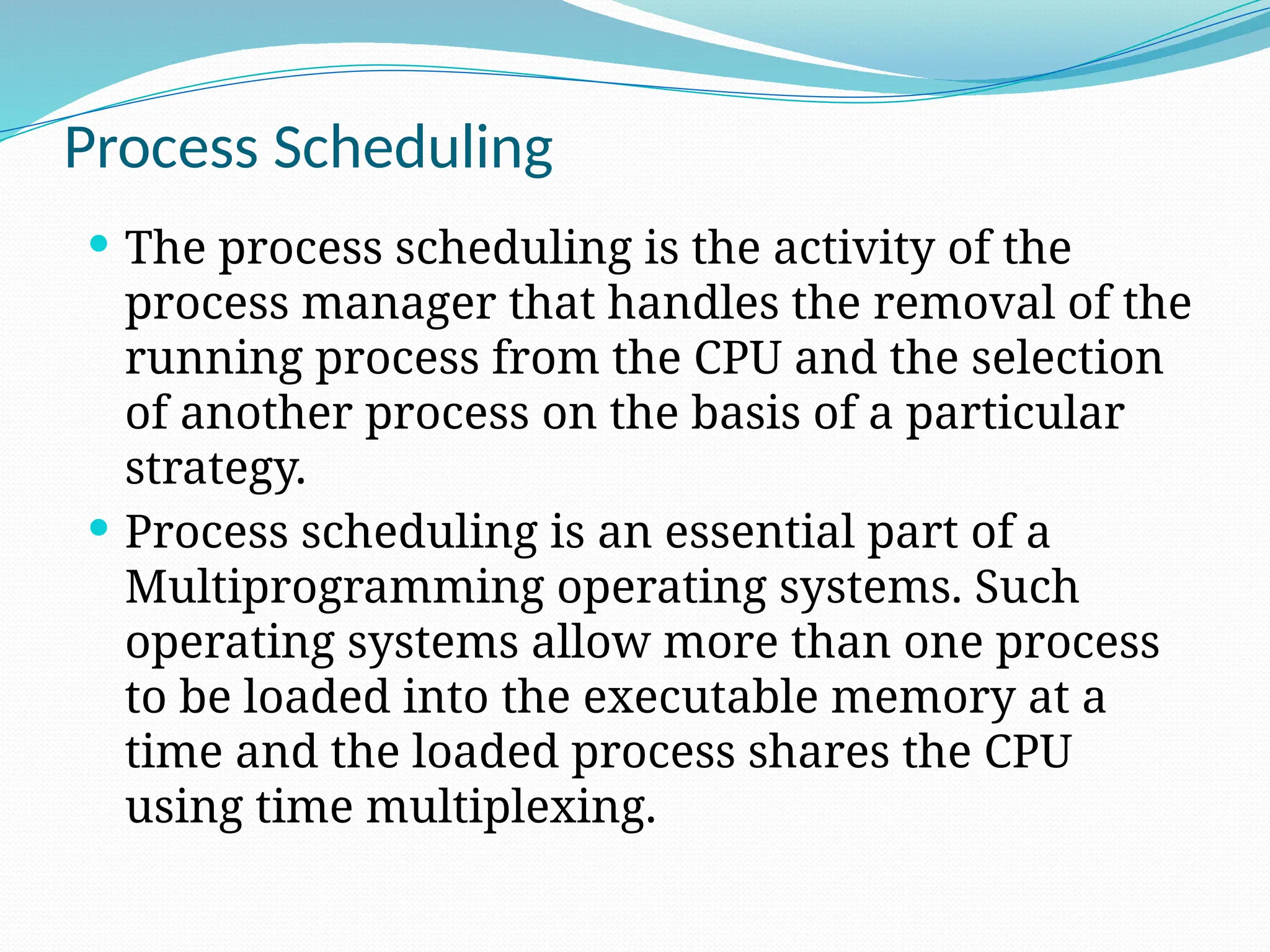 Process Scheduling
 The process scheduling is the activity of the
process manager that handles the removal of the
running process from the CPU and the selection
of another process on the basis of a particular
strategy.
 Process scheduling is an essential part of a
Multiprogramming operating systems. Such
operating systems allow more than one process
to be loaded into the executable memory at a
time and the loaded process shares the CPU
using time multiplexing.
 
